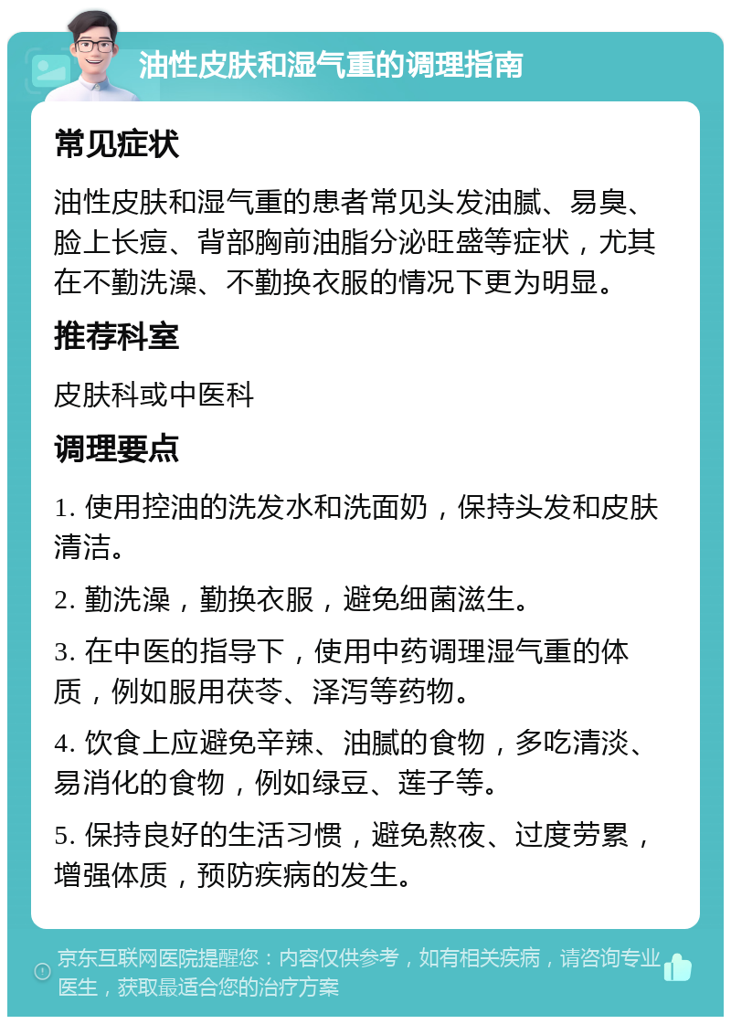 油性皮肤和湿气重的调理指南 常见症状 油性皮肤和湿气重的患者常见头发油腻、易臭、脸上长痘、背部胸前油脂分泌旺盛等症状，尤其在不勤洗澡、不勤换衣服的情况下更为明显。 推荐科室 皮肤科或中医科 调理要点 1. 使用控油的洗发水和洗面奶，保持头发和皮肤清洁。 2. 勤洗澡，勤换衣服，避免细菌滋生。 3. 在中医的指导下，使用中药调理湿气重的体质，例如服用茯苓、泽泻等药物。 4. 饮食上应避免辛辣、油腻的食物，多吃清淡、易消化的食物，例如绿豆、莲子等。 5. 保持良好的生活习惯，避免熬夜、过度劳累，增强体质，预防疾病的发生。