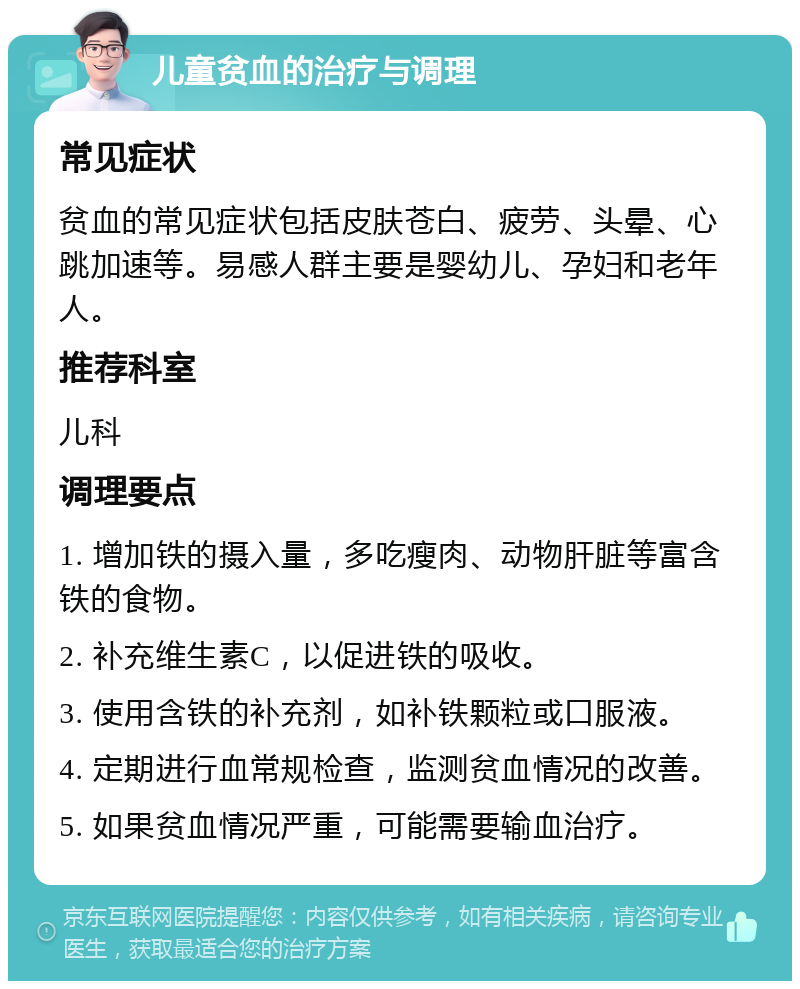 儿童贫血的治疗与调理 常见症状 贫血的常见症状包括皮肤苍白、疲劳、头晕、心跳加速等。易感人群主要是婴幼儿、孕妇和老年人。 推荐科室 儿科 调理要点 1. 增加铁的摄入量，多吃瘦肉、动物肝脏等富含铁的食物。 2. 补充维生素C，以促进铁的吸收。 3. 使用含铁的补充剂，如补铁颗粒或口服液。 4. 定期进行血常规检查，监测贫血情况的改善。 5. 如果贫血情况严重，可能需要输血治疗。