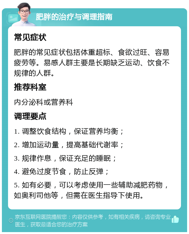 肥胖的治疗与调理指南 常见症状 肥胖的常见症状包括体重超标、食欲过旺、容易疲劳等。易感人群主要是长期缺乏运动、饮食不规律的人群。 推荐科室 内分泌科或营养科 调理要点 1. 调整饮食结构，保证营养均衡； 2. 增加运动量，提高基础代谢率； 3. 规律作息，保证充足的睡眠； 4. 避免过度节食，防止反弹； 5. 如有必要，可以考虑使用一些辅助减肥药物，如奥利司他等，但需在医生指导下使用。