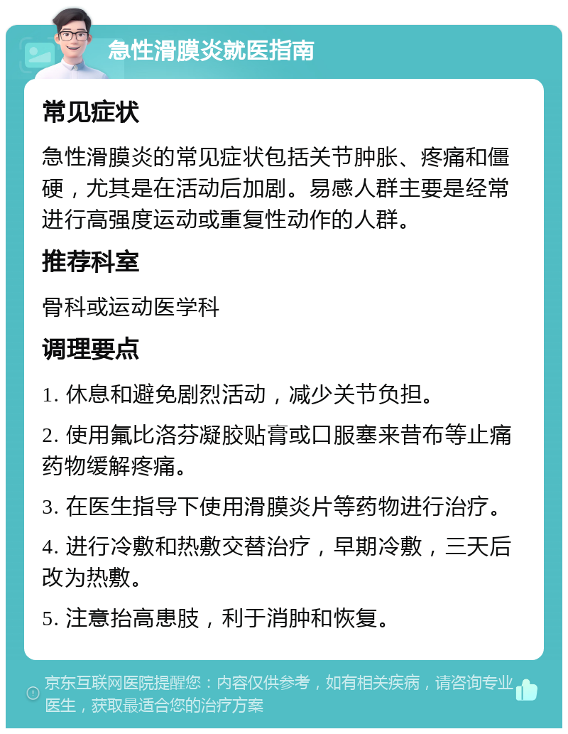 急性滑膜炎就医指南 常见症状 急性滑膜炎的常见症状包括关节肿胀、疼痛和僵硬，尤其是在活动后加剧。易感人群主要是经常进行高强度运动或重复性动作的人群。 推荐科室 骨科或运动医学科 调理要点 1. 休息和避免剧烈活动，减少关节负担。 2. 使用氟比洛芬凝胶贴膏或口服塞来昔布等止痛药物缓解疼痛。 3. 在医生指导下使用滑膜炎片等药物进行治疗。 4. 进行冷敷和热敷交替治疗，早期冷敷，三天后改为热敷。 5. 注意抬高患肢，利于消肿和恢复。