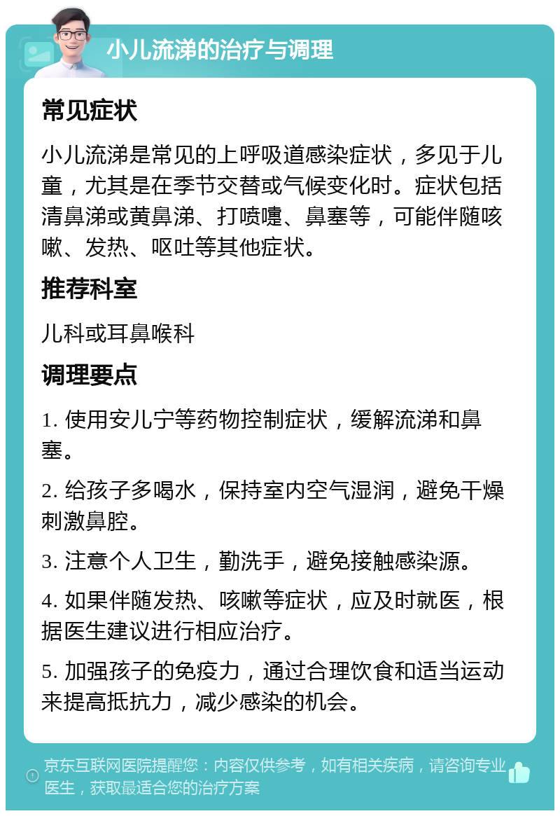 小儿流涕的治疗与调理 常见症状 小儿流涕是常见的上呼吸道感染症状，多见于儿童，尤其是在季节交替或气候变化时。症状包括清鼻涕或黄鼻涕、打喷嚏、鼻塞等，可能伴随咳嗽、发热、呕吐等其他症状。 推荐科室 儿科或耳鼻喉科 调理要点 1. 使用安儿宁等药物控制症状，缓解流涕和鼻塞。 2. 给孩子多喝水，保持室内空气湿润，避免干燥刺激鼻腔。 3. 注意个人卫生，勤洗手，避免接触感染源。 4. 如果伴随发热、咳嗽等症状，应及时就医，根据医生建议进行相应治疗。 5. 加强孩子的免疫力，通过合理饮食和适当运动来提高抵抗力，减少感染的机会。