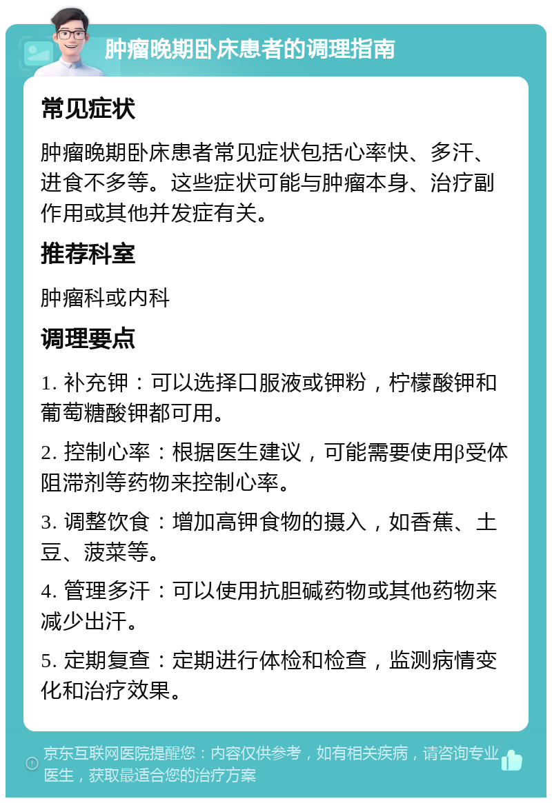 肿瘤晚期卧床患者的调理指南 常见症状 肿瘤晚期卧床患者常见症状包括心率快、多汗、进食不多等。这些症状可能与肿瘤本身、治疗副作用或其他并发症有关。 推荐科室 肿瘤科或内科 调理要点 1. 补充钾：可以选择口服液或钾粉，柠檬酸钾和葡萄糖酸钾都可用。 2. 控制心率：根据医生建议，可能需要使用β受体阻滞剂等药物来控制心率。 3. 调整饮食：增加高钾食物的摄入，如香蕉、土豆、菠菜等。 4. 管理多汗：可以使用抗胆碱药物或其他药物来减少出汗。 5. 定期复查：定期进行体检和检查，监测病情变化和治疗效果。