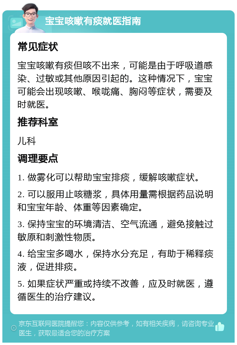 宝宝咳嗽有痰就医指南 常见症状 宝宝咳嗽有痰但咳不出来，可能是由于呼吸道感染、过敏或其他原因引起的。这种情况下，宝宝可能会出现咳嗽、喉咙痛、胸闷等症状，需要及时就医。 推荐科室 儿科 调理要点 1. 做雾化可以帮助宝宝排痰，缓解咳嗽症状。 2. 可以服用止咳糖浆，具体用量需根据药品说明和宝宝年龄、体重等因素确定。 3. 保持宝宝的环境清洁、空气流通，避免接触过敏原和刺激性物质。 4. 给宝宝多喝水，保持水分充足，有助于稀释痰液，促进排痰。 5. 如果症状严重或持续不改善，应及时就医，遵循医生的治疗建议。