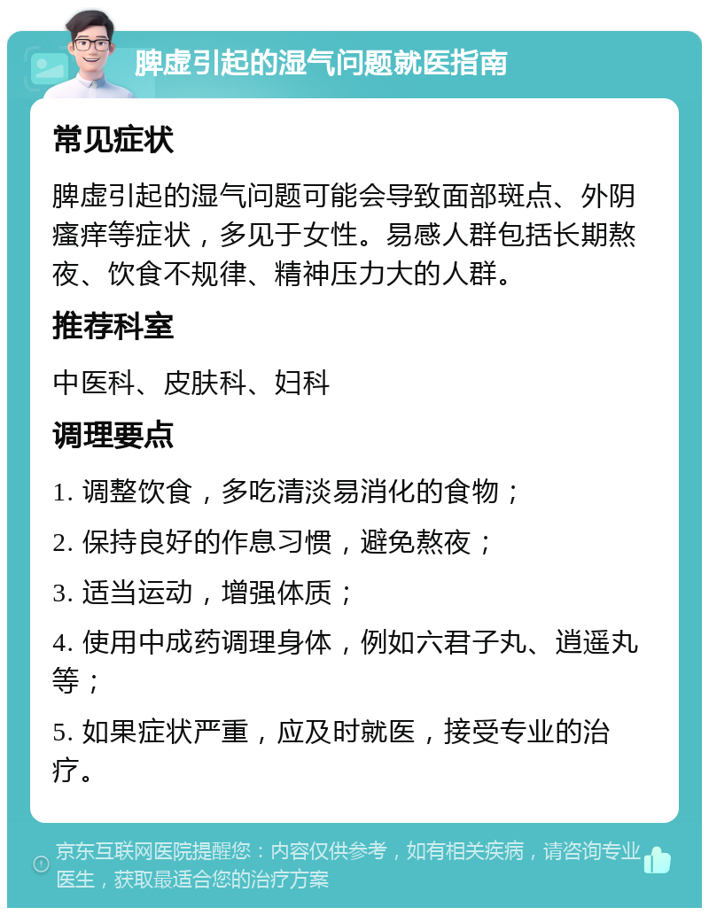 脾虚引起的湿气问题就医指南 常见症状 脾虚引起的湿气问题可能会导致面部斑点、外阴瘙痒等症状，多见于女性。易感人群包括长期熬夜、饮食不规律、精神压力大的人群。 推荐科室 中医科、皮肤科、妇科 调理要点 1. 调整饮食，多吃清淡易消化的食物； 2. 保持良好的作息习惯，避免熬夜； 3. 适当运动，增强体质； 4. 使用中成药调理身体，例如六君子丸、逍遥丸等； 5. 如果症状严重，应及时就医，接受专业的治疗。