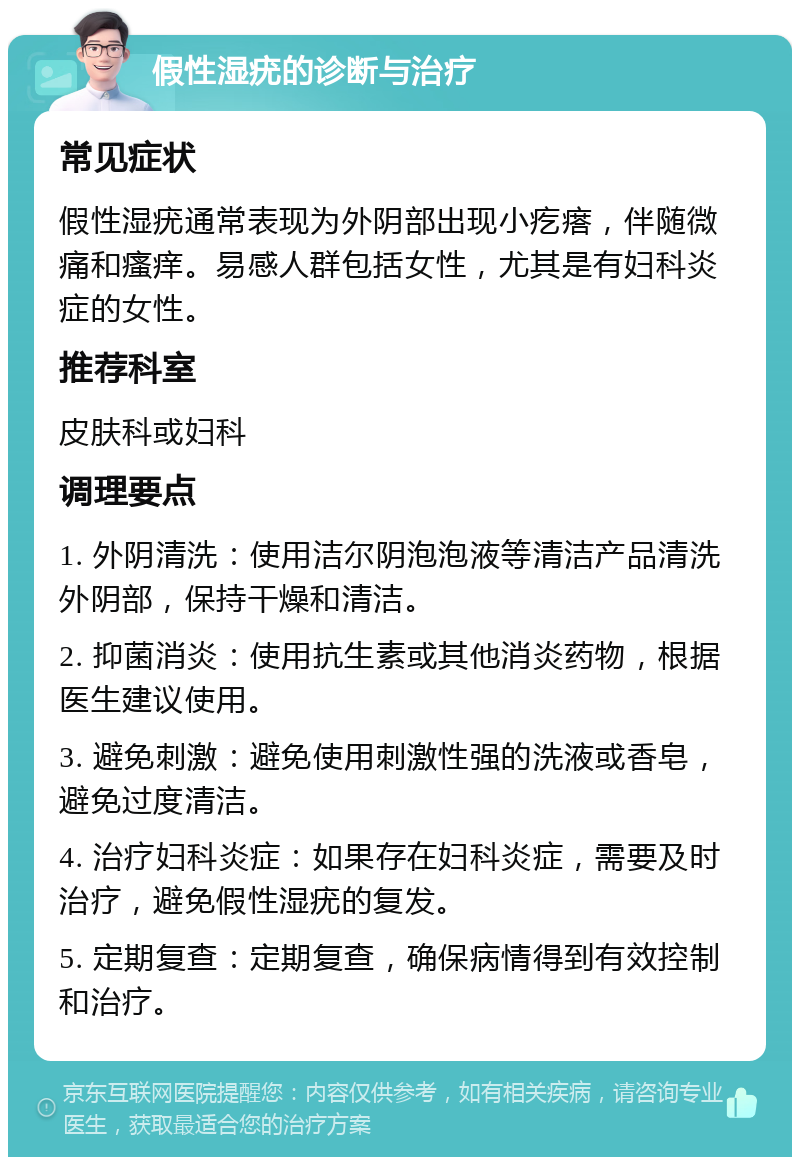 假性湿疣的诊断与治疗 常见症状 假性湿疣通常表现为外阴部出现小疙瘩，伴随微痛和瘙痒。易感人群包括女性，尤其是有妇科炎症的女性。 推荐科室 皮肤科或妇科 调理要点 1. 外阴清洗：使用洁尔阴泡泡液等清洁产品清洗外阴部，保持干燥和清洁。 2. 抑菌消炎：使用抗生素或其他消炎药物，根据医生建议使用。 3. 避免刺激：避免使用刺激性强的洗液或香皂，避免过度清洁。 4. 治疗妇科炎症：如果存在妇科炎症，需要及时治疗，避免假性湿疣的复发。 5. 定期复查：定期复查，确保病情得到有效控制和治疗。