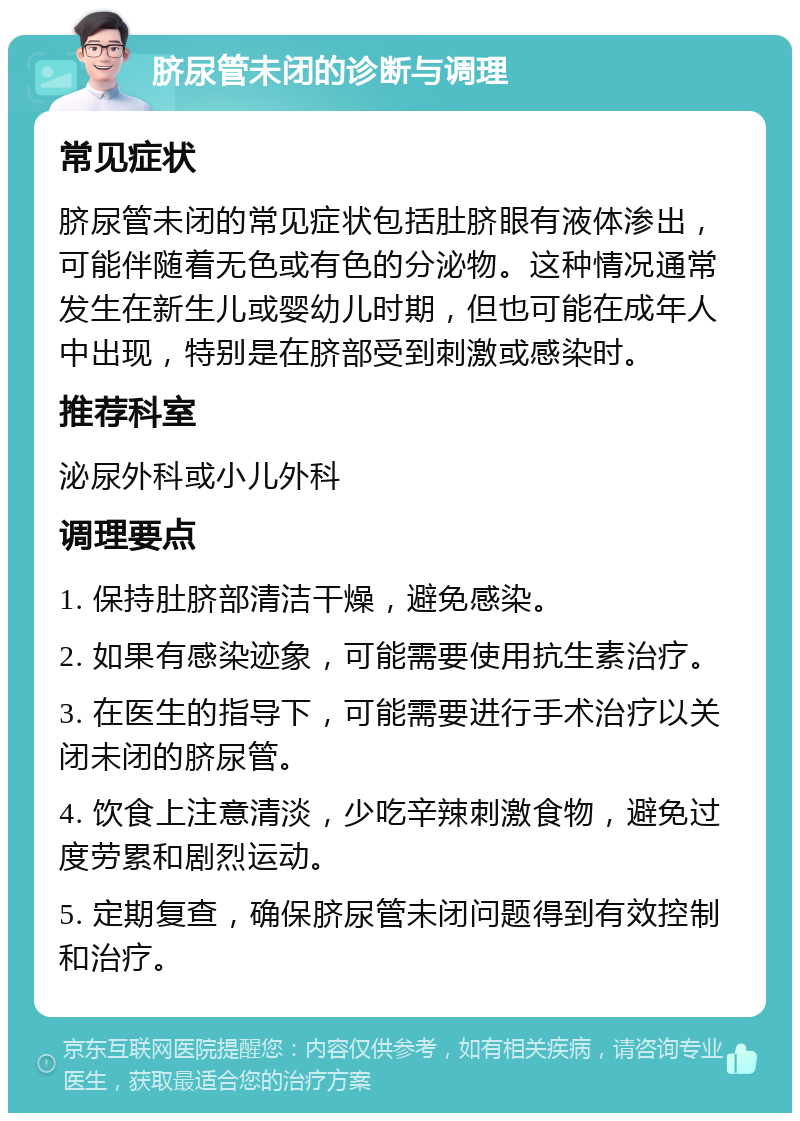 脐尿管未闭的诊断与调理 常见症状 脐尿管未闭的常见症状包括肚脐眼有液体渗出，可能伴随着无色或有色的分泌物。这种情况通常发生在新生儿或婴幼儿时期，但也可能在成年人中出现，特别是在脐部受到刺激或感染时。 推荐科室 泌尿外科或小儿外科 调理要点 1. 保持肚脐部清洁干燥，避免感染。 2. 如果有感染迹象，可能需要使用抗生素治疗。 3. 在医生的指导下，可能需要进行手术治疗以关闭未闭的脐尿管。 4. 饮食上注意清淡，少吃辛辣刺激食物，避免过度劳累和剧烈运动。 5. 定期复查，确保脐尿管未闭问题得到有效控制和治疗。