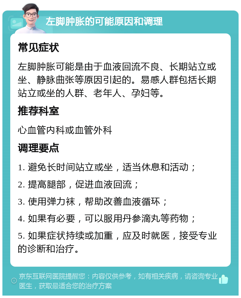 左脚肿胀的可能原因和调理 常见症状 左脚肿胀可能是由于血液回流不良、长期站立或坐、静脉曲张等原因引起的。易感人群包括长期站立或坐的人群、老年人、孕妇等。 推荐科室 心血管内科或血管外科 调理要点 1. 避免长时间站立或坐，适当休息和活动； 2. 提高腿部，促进血液回流； 3. 使用弹力袜，帮助改善血液循环； 4. 如果有必要，可以服用丹参滴丸等药物； 5. 如果症状持续或加重，应及时就医，接受专业的诊断和治疗。