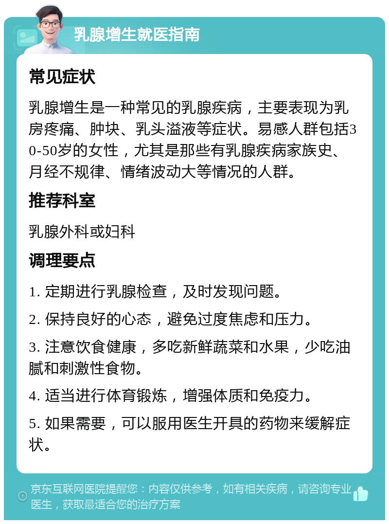 乳腺增生就医指南 常见症状 乳腺增生是一种常见的乳腺疾病，主要表现为乳房疼痛、肿块、乳头溢液等症状。易感人群包括30-50岁的女性，尤其是那些有乳腺疾病家族史、月经不规律、情绪波动大等情况的人群。 推荐科室 乳腺外科或妇科 调理要点 1. 定期进行乳腺检查，及时发现问题。 2. 保持良好的心态，避免过度焦虑和压力。 3. 注意饮食健康，多吃新鲜蔬菜和水果，少吃油腻和刺激性食物。 4. 适当进行体育锻炼，增强体质和免疫力。 5. 如果需要，可以服用医生开具的药物来缓解症状。