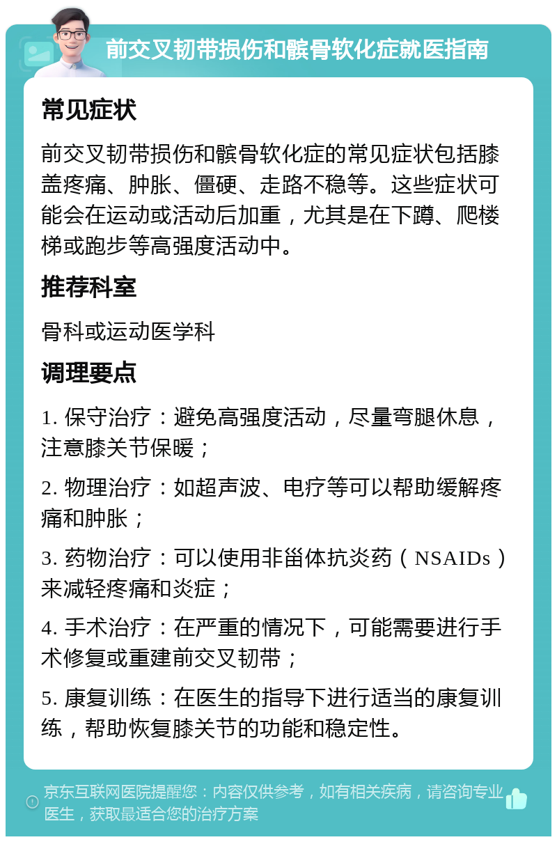 前交叉韧带损伤和髌骨软化症就医指南 常见症状 前交叉韧带损伤和髌骨软化症的常见症状包括膝盖疼痛、肿胀、僵硬、走路不稳等。这些症状可能会在运动或活动后加重，尤其是在下蹲、爬楼梯或跑步等高强度活动中。 推荐科室 骨科或运动医学科 调理要点 1. 保守治疗：避免高强度活动，尽量弯腿休息，注意膝关节保暖； 2. 物理治疗：如超声波、电疗等可以帮助缓解疼痛和肿胀； 3. 药物治疗：可以使用非甾体抗炎药（NSAIDs）来减轻疼痛和炎症； 4. 手术治疗：在严重的情况下，可能需要进行手术修复或重建前交叉韧带； 5. 康复训练：在医生的指导下进行适当的康复训练，帮助恢复膝关节的功能和稳定性。