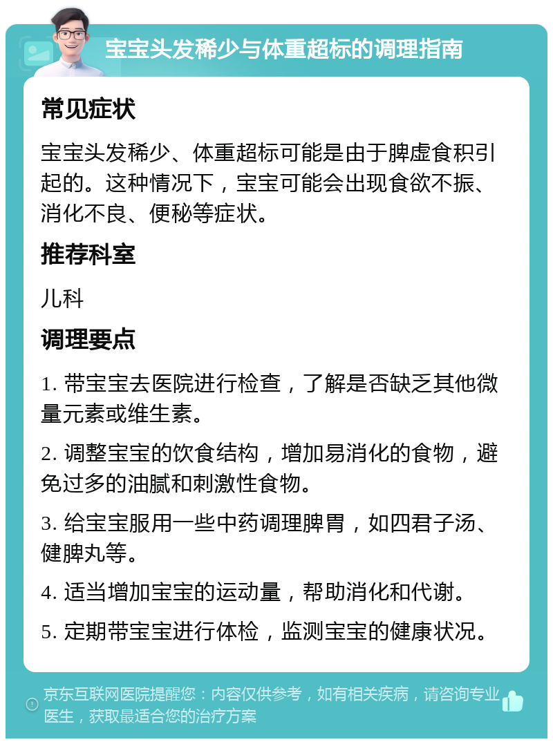 宝宝头发稀少与体重超标的调理指南 常见症状 宝宝头发稀少、体重超标可能是由于脾虚食积引起的。这种情况下，宝宝可能会出现食欲不振、消化不良、便秘等症状。 推荐科室 儿科 调理要点 1. 带宝宝去医院进行检查，了解是否缺乏其他微量元素或维生素。 2. 调整宝宝的饮食结构，增加易消化的食物，避免过多的油腻和刺激性食物。 3. 给宝宝服用一些中药调理脾胃，如四君子汤、健脾丸等。 4. 适当增加宝宝的运动量，帮助消化和代谢。 5. 定期带宝宝进行体检，监测宝宝的健康状况。