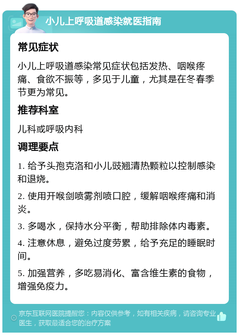 小儿上呼吸道感染就医指南 常见症状 小儿上呼吸道感染常见症状包括发热、咽喉疼痛、食欲不振等，多见于儿童，尤其是在冬春季节更为常见。 推荐科室 儿科或呼吸内科 调理要点 1. 给予头孢克洛和小儿豉翘清热颗粒以控制感染和退烧。 2. 使用开喉剑喷雾剂喷口腔，缓解咽喉疼痛和消炎。 3. 多喝水，保持水分平衡，帮助排除体内毒素。 4. 注意休息，避免过度劳累，给予充足的睡眠时间。 5. 加强营养，多吃易消化、富含维生素的食物，增强免疫力。