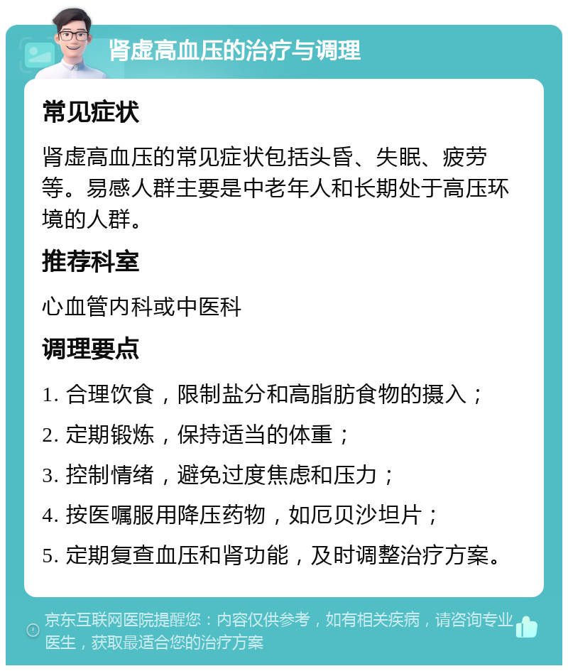 肾虚高血压的治疗与调理 常见症状 肾虚高血压的常见症状包括头昏、失眠、疲劳等。易感人群主要是中老年人和长期处于高压环境的人群。 推荐科室 心血管内科或中医科 调理要点 1. 合理饮食，限制盐分和高脂肪食物的摄入； 2. 定期锻炼，保持适当的体重； 3. 控制情绪，避免过度焦虑和压力； 4. 按医嘱服用降压药物，如厄贝沙坦片； 5. 定期复查血压和肾功能，及时调整治疗方案。