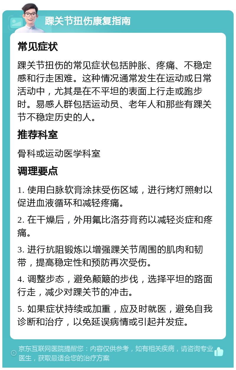 踝关节扭伤康复指南 常见症状 踝关节扭伤的常见症状包括肿胀、疼痛、不稳定感和行走困难。这种情况通常发生在运动或日常活动中，尤其是在不平坦的表面上行走或跑步时。易感人群包括运动员、老年人和那些有踝关节不稳定历史的人。 推荐科室 骨科或运动医学科室 调理要点 1. 使用白脉软膏涂抹受伤区域，进行烤灯照射以促进血液循环和减轻疼痛。 2. 在干燥后，外用氟比洛芬膏药以减轻炎症和疼痛。 3. 进行抗阻锻炼以增强踝关节周围的肌肉和韧带，提高稳定性和预防再次受伤。 4. 调整步态，避免颠簸的步伐，选择平坦的路面行走，减少对踝关节的冲击。 5. 如果症状持续或加重，应及时就医，避免自我诊断和治疗，以免延误病情或引起并发症。