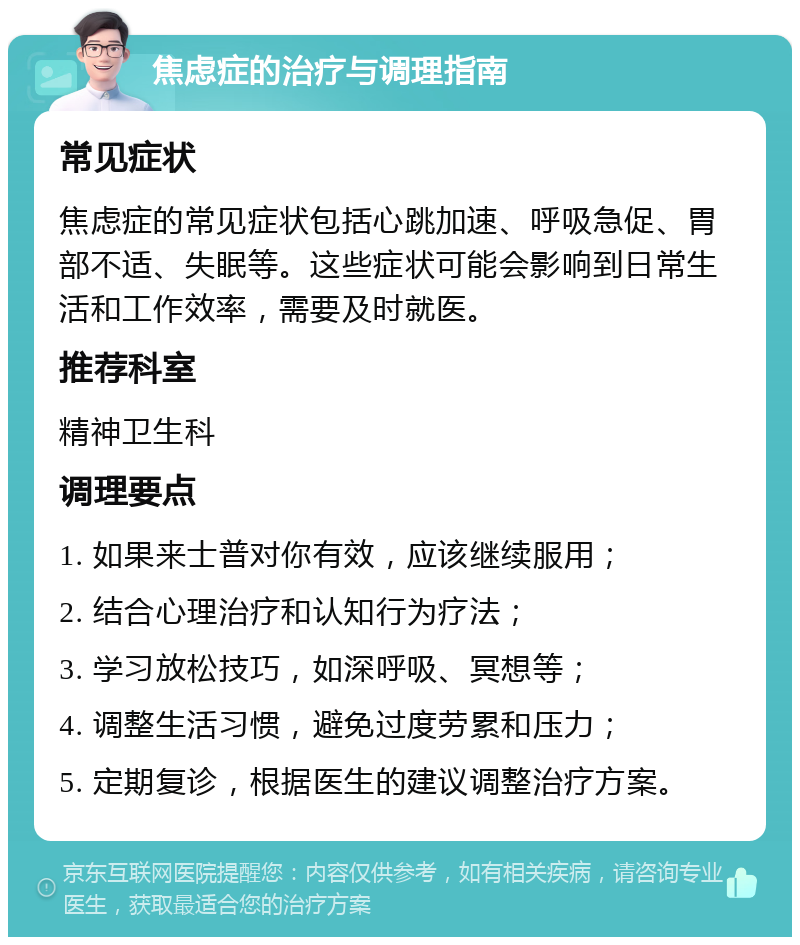 焦虑症的治疗与调理指南 常见症状 焦虑症的常见症状包括心跳加速、呼吸急促、胃部不适、失眠等。这些症状可能会影响到日常生活和工作效率，需要及时就医。 推荐科室 精神卫生科 调理要点 1. 如果来士普对你有效，应该继续服用； 2. 结合心理治疗和认知行为疗法； 3. 学习放松技巧，如深呼吸、冥想等； 4. 调整生活习惯，避免过度劳累和压力； 5. 定期复诊，根据医生的建议调整治疗方案。