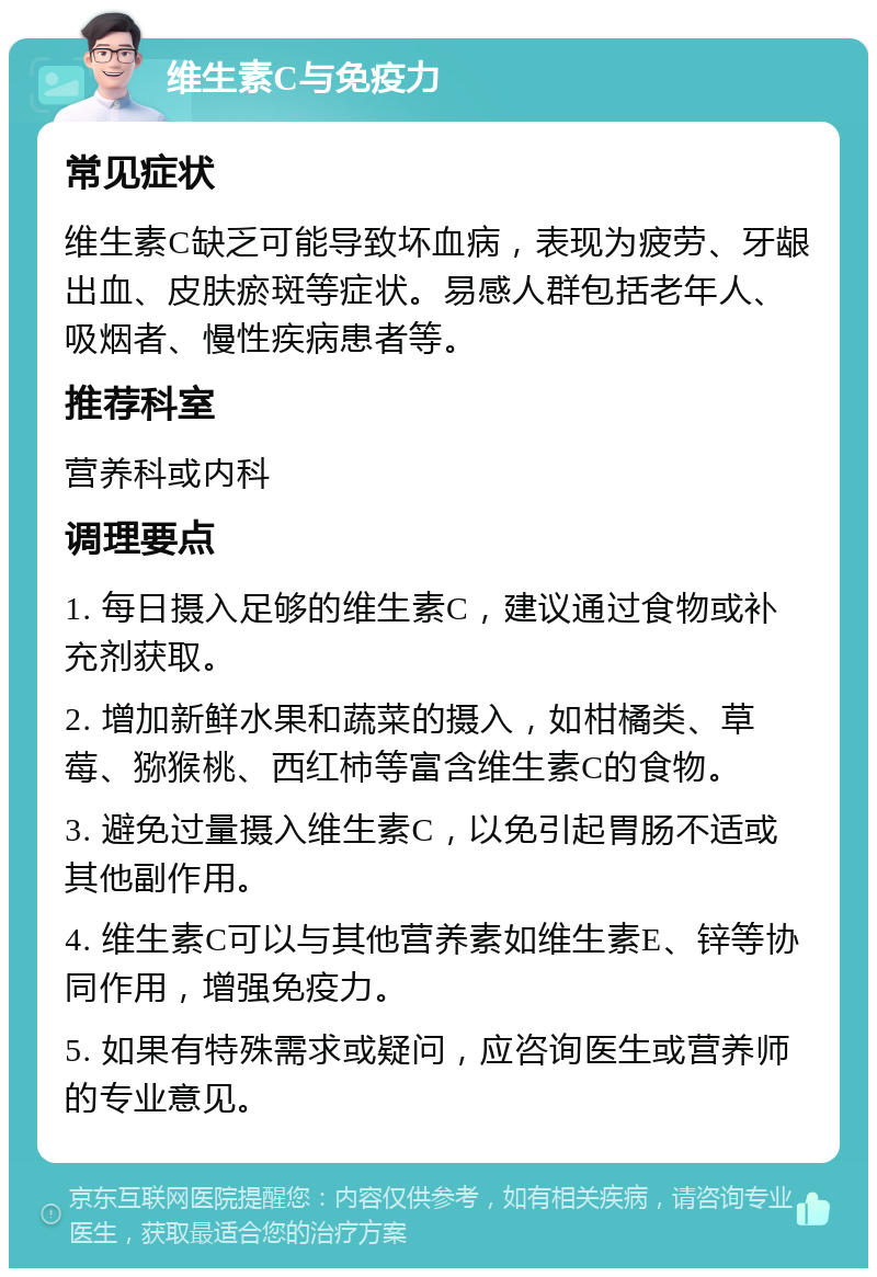 维生素C与免疫力 常见症状 维生素C缺乏可能导致坏血病，表现为疲劳、牙龈出血、皮肤瘀斑等症状。易感人群包括老年人、吸烟者、慢性疾病患者等。 推荐科室 营养科或内科 调理要点 1. 每日摄入足够的维生素C，建议通过食物或补充剂获取。 2. 增加新鲜水果和蔬菜的摄入，如柑橘类、草莓、猕猴桃、西红柿等富含维生素C的食物。 3. 避免过量摄入维生素C，以免引起胃肠不适或其他副作用。 4. 维生素C可以与其他营养素如维生素E、锌等协同作用，增强免疫力。 5. 如果有特殊需求或疑问，应咨询医生或营养师的专业意见。