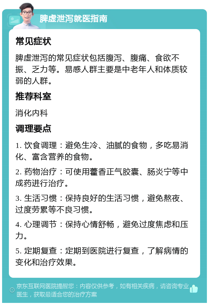 脾虚泄泻就医指南 常见症状 脾虚泄泻的常见症状包括腹泻、腹痛、食欲不振、乏力等。易感人群主要是中老年人和体质较弱的人群。 推荐科室 消化内科 调理要点 1. 饮食调理：避免生冷、油腻的食物，多吃易消化、富含营养的食物。 2. 药物治疗：可使用藿香正气胶囊、肠炎宁等中成药进行治疗。 3. 生活习惯：保持良好的生活习惯，避免熬夜、过度劳累等不良习惯。 4. 心理调节：保持心情舒畅，避免过度焦虑和压力。 5. 定期复查：定期到医院进行复查，了解病情的变化和治疗效果。