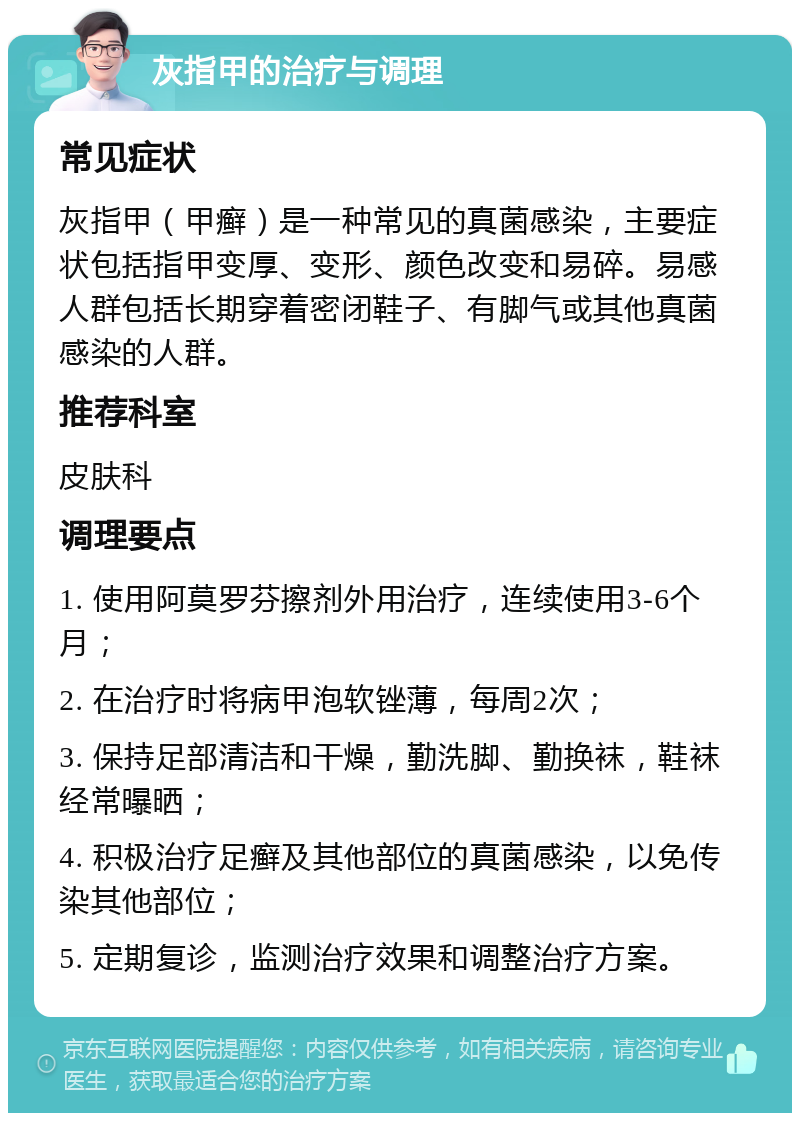 灰指甲的治疗与调理 常见症状 灰指甲（甲癣）是一种常见的真菌感染，主要症状包括指甲变厚、变形、颜色改变和易碎。易感人群包括长期穿着密闭鞋子、有脚气或其他真菌感染的人群。 推荐科室 皮肤科 调理要点 1. 使用阿莫罗芬擦剂外用治疗，连续使用3-6个月； 2. 在治疗时将病甲泡软锉薄，每周2次； 3. 保持足部清洁和干燥，勤洗脚、勤换袜，鞋袜经常曝晒； 4. 积极治疗足癣及其他部位的真菌感染，以免传染其他部位； 5. 定期复诊，监测治疗效果和调整治疗方案。