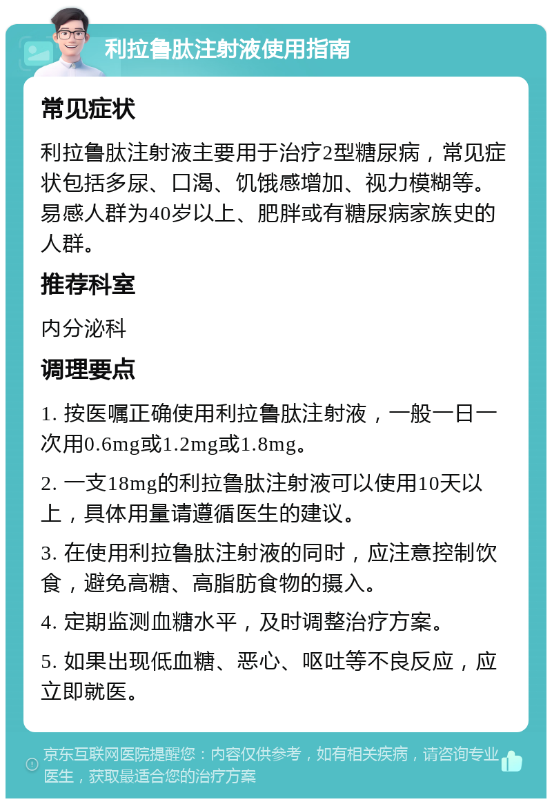 利拉鲁肽注射液使用指南 常见症状 利拉鲁肽注射液主要用于治疗2型糖尿病，常见症状包括多尿、口渴、饥饿感增加、视力模糊等。易感人群为40岁以上、肥胖或有糖尿病家族史的人群。 推荐科室 内分泌科 调理要点 1. 按医嘱正确使用利拉鲁肽注射液，一般一日一次用0.6mg或1.2mg或1.8mg。 2. 一支18mg的利拉鲁肽注射液可以使用10天以上，具体用量请遵循医生的建议。 3. 在使用利拉鲁肽注射液的同时，应注意控制饮食，避免高糖、高脂肪食物的摄入。 4. 定期监测血糖水平，及时调整治疗方案。 5. 如果出现低血糖、恶心、呕吐等不良反应，应立即就医。