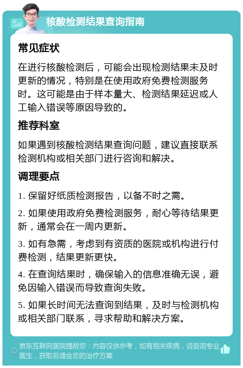 核酸检测结果查询指南 常见症状 在进行核酸检测后，可能会出现检测结果未及时更新的情况，特别是在使用政府免费检测服务时。这可能是由于样本量大、检测结果延迟或人工输入错误等原因导致的。 推荐科室 如果遇到核酸检测结果查询问题，建议直接联系检测机构或相关部门进行咨询和解决。 调理要点 1. 保留好纸质检测报告，以备不时之需。 2. 如果使用政府免费检测服务，耐心等待结果更新，通常会在一周内更新。 3. 如有急需，考虑到有资质的医院或机构进行付费检测，结果更新更快。 4. 在查询结果时，确保输入的信息准确无误，避免因输入错误而导致查询失败。 5. 如果长时间无法查询到结果，及时与检测机构或相关部门联系，寻求帮助和解决方案。