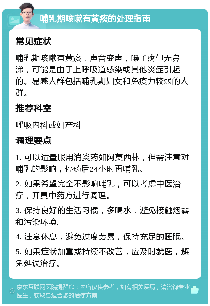 哺乳期咳嗽有黄痰的处理指南 常见症状 哺乳期咳嗽有黄痰，声音变声，嗓子疼但无鼻涕，可能是由于上呼吸道感染或其他炎症引起的。易感人群包括哺乳期妇女和免疫力较弱的人群。 推荐科室 呼吸内科或妇产科 调理要点 1. 可以适量服用消炎药如阿莫西林，但需注意对哺乳的影响，停药后24小时再哺乳。 2. 如果希望完全不影响哺乳，可以考虑中医治疗，开具中药方进行调理。 3. 保持良好的生活习惯，多喝水，避免接触烟雾和污染环境。 4. 注意休息，避免过度劳累，保持充足的睡眠。 5. 如果症状加重或持续不改善，应及时就医，避免延误治疗。