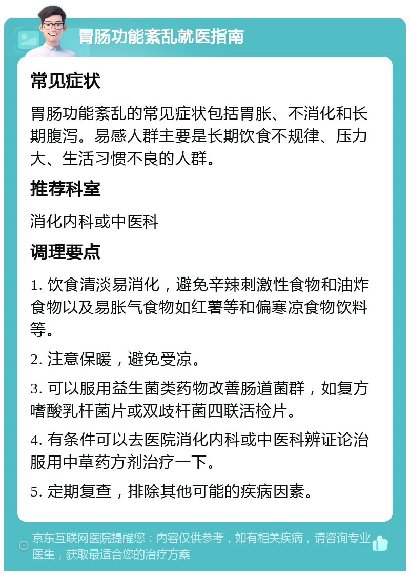 胃肠功能紊乱就医指南 常见症状 胃肠功能紊乱的常见症状包括胃胀、不消化和长期腹泻。易感人群主要是长期饮食不规律、压力大、生活习惯不良的人群。 推荐科室 消化内科或中医科 调理要点 1. 饮食清淡易消化，避免辛辣刺激性食物和油炸食物以及易胀气食物如红薯等和偏寒凉食物饮料等。 2. 注意保暖，避免受凉。 3. 可以服用益生菌类药物改善肠道菌群，如复方嗜酸乳杆菌片或双歧杆菌四联活检片。 4. 有条件可以去医院消化内科或中医科辨证论治服用中草药方剂治疗一下。 5. 定期复查，排除其他可能的疾病因素。