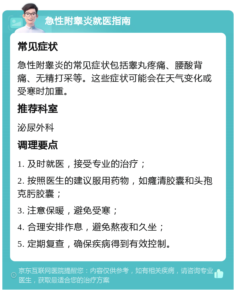 急性附睾炎就医指南 常见症状 急性附睾炎的常见症状包括睾丸疼痛、腰酸背痛、无精打采等。这些症状可能会在天气变化或受寒时加重。 推荐科室 泌尿外科 调理要点 1. 及时就医，接受专业的治疗； 2. 按照医生的建议服用药物，如癃清胶囊和头孢克肟胶囊； 3. 注意保暖，避免受寒； 4. 合理安排作息，避免熬夜和久坐； 5. 定期复查，确保疾病得到有效控制。