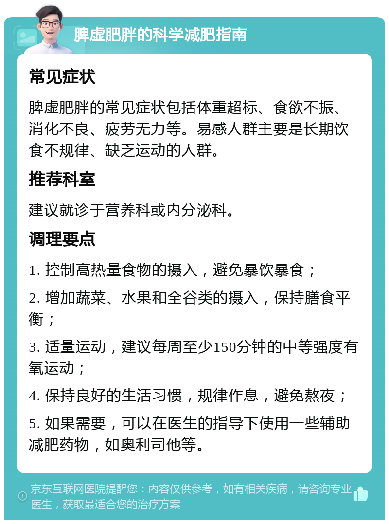 脾虚肥胖的科学减肥指南 常见症状 脾虚肥胖的常见症状包括体重超标、食欲不振、消化不良、疲劳无力等。易感人群主要是长期饮食不规律、缺乏运动的人群。 推荐科室 建议就诊于营养科或内分泌科。 调理要点 1. 控制高热量食物的摄入，避免暴饮暴食； 2. 增加蔬菜、水果和全谷类的摄入，保持膳食平衡； 3. 适量运动，建议每周至少150分钟的中等强度有氧运动； 4. 保持良好的生活习惯，规律作息，避免熬夜； 5. 如果需要，可以在医生的指导下使用一些辅助减肥药物，如奥利司他等。