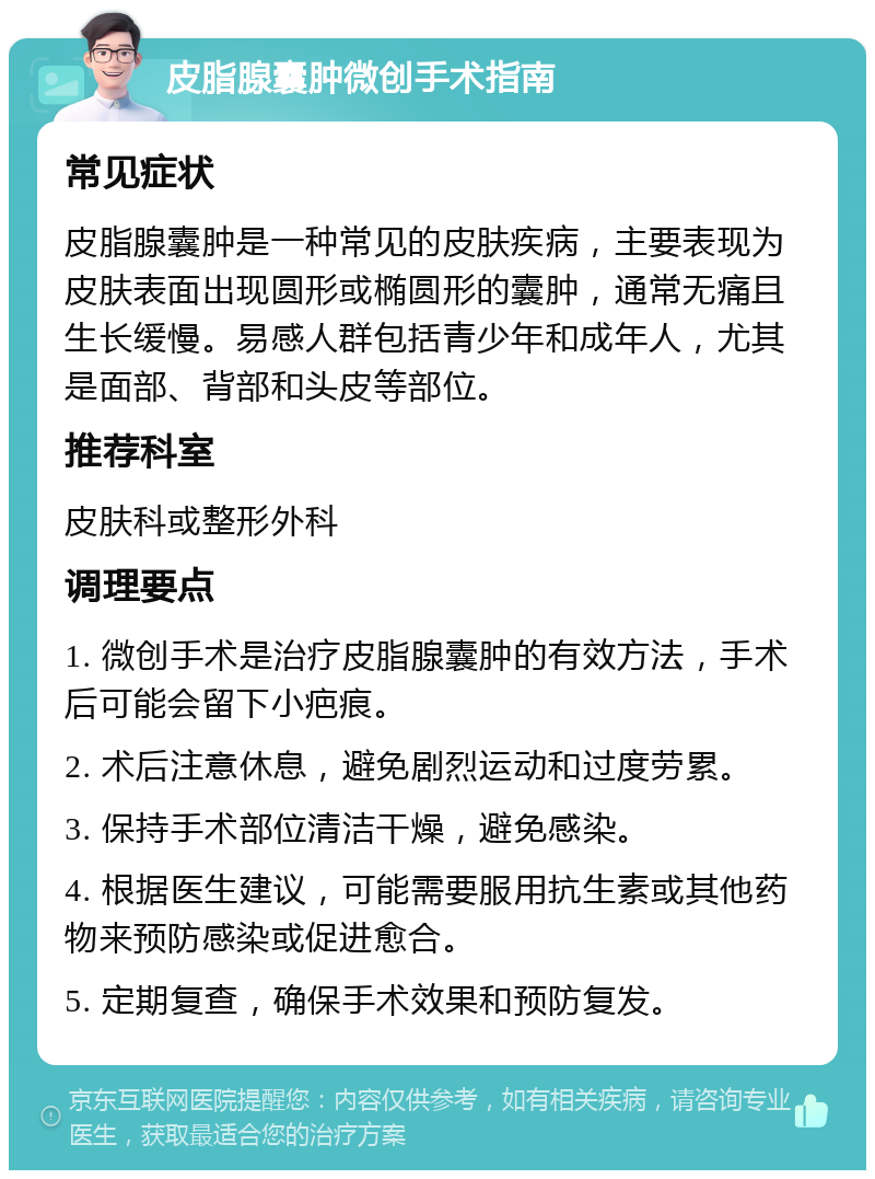 皮脂腺囊肿微创手术指南 常见症状 皮脂腺囊肿是一种常见的皮肤疾病，主要表现为皮肤表面出现圆形或椭圆形的囊肿，通常无痛且生长缓慢。易感人群包括青少年和成年人，尤其是面部、背部和头皮等部位。 推荐科室 皮肤科或整形外科 调理要点 1. 微创手术是治疗皮脂腺囊肿的有效方法，手术后可能会留下小疤痕。 2. 术后注意休息，避免剧烈运动和过度劳累。 3. 保持手术部位清洁干燥，避免感染。 4. 根据医生建议，可能需要服用抗生素或其他药物来预防感染或促进愈合。 5. 定期复查，确保手术效果和预防复发。