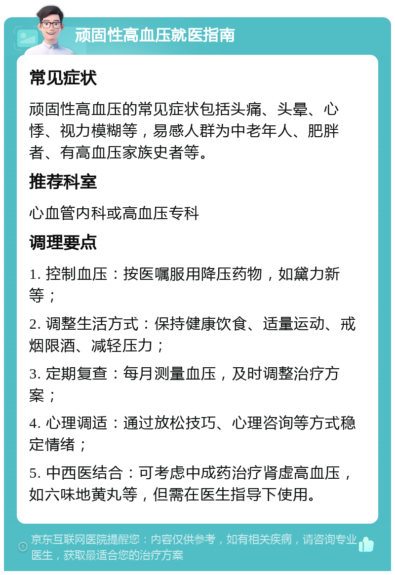 顽固性高血压就医指南 常见症状 顽固性高血压的常见症状包括头痛、头晕、心悸、视力模糊等，易感人群为中老年人、肥胖者、有高血压家族史者等。 推荐科室 心血管内科或高血压专科 调理要点 1. 控制血压：按医嘱服用降压药物，如黛力新等； 2. 调整生活方式：保持健康饮食、适量运动、戒烟限酒、减轻压力； 3. 定期复查：每月测量血压，及时调整治疗方案； 4. 心理调适：通过放松技巧、心理咨询等方式稳定情绪； 5. 中西医结合：可考虑中成药治疗肾虚高血压，如六味地黄丸等，但需在医生指导下使用。