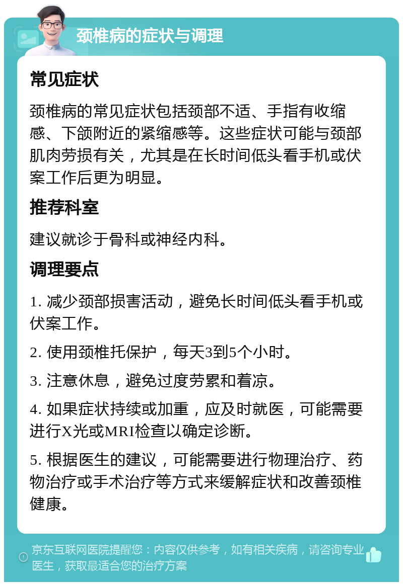 颈椎病的症状与调理 常见症状 颈椎病的常见症状包括颈部不适、手指有收缩感、下颌附近的紧缩感等。这些症状可能与颈部肌肉劳损有关，尤其是在长时间低头看手机或伏案工作后更为明显。 推荐科室 建议就诊于骨科或神经内科。 调理要点 1. 减少颈部损害活动，避免长时间低头看手机或伏案工作。 2. 使用颈椎托保护，每天3到5个小时。 3. 注意休息，避免过度劳累和着凉。 4. 如果症状持续或加重，应及时就医，可能需要进行X光或MRI检查以确定诊断。 5. 根据医生的建议，可能需要进行物理治疗、药物治疗或手术治疗等方式来缓解症状和改善颈椎健康。