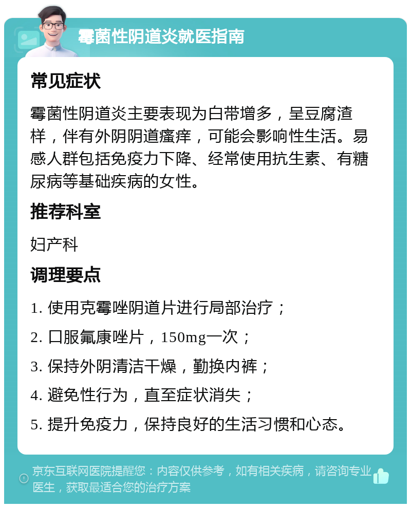 霉菌性阴道炎就医指南 常见症状 霉菌性阴道炎主要表现为白带增多，呈豆腐渣样，伴有外阴阴道瘙痒，可能会影响性生活。易感人群包括免疫力下降、经常使用抗生素、有糖尿病等基础疾病的女性。 推荐科室 妇产科 调理要点 1. 使用克霉唑阴道片进行局部治疗； 2. 口服氟康唑片，150mg一次； 3. 保持外阴清洁干燥，勤换内裤； 4. 避免性行为，直至症状消失； 5. 提升免疫力，保持良好的生活习惯和心态。