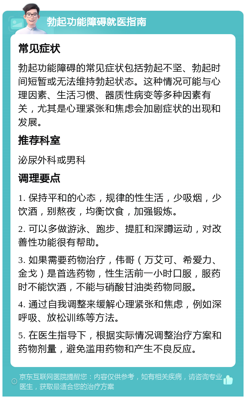 勃起功能障碍就医指南 常见症状 勃起功能障碍的常见症状包括勃起不坚、勃起时间短暂或无法维持勃起状态。这种情况可能与心理因素、生活习惯、器质性病变等多种因素有关，尤其是心理紧张和焦虑会加剧症状的出现和发展。 推荐科室 泌尿外科或男科 调理要点 1. 保持平和的心态，规律的性生活，少吸烟，少饮酒，别熬夜，均衡饮食，加强锻炼。 2. 可以多做游泳、跑步、提肛和深蹲运动，对改善性功能很有帮助。 3. 如果需要药物治疗，伟哥（万艾可、希爱力、金戈）是首选药物，性生活前一小时口服，服药时不能饮酒，不能与硝酸甘油类药物同服。 4. 通过自我调整来缓解心理紧张和焦虑，例如深呼吸、放松训练等方法。 5. 在医生指导下，根据实际情况调整治疗方案和药物剂量，避免滥用药物和产生不良反应。