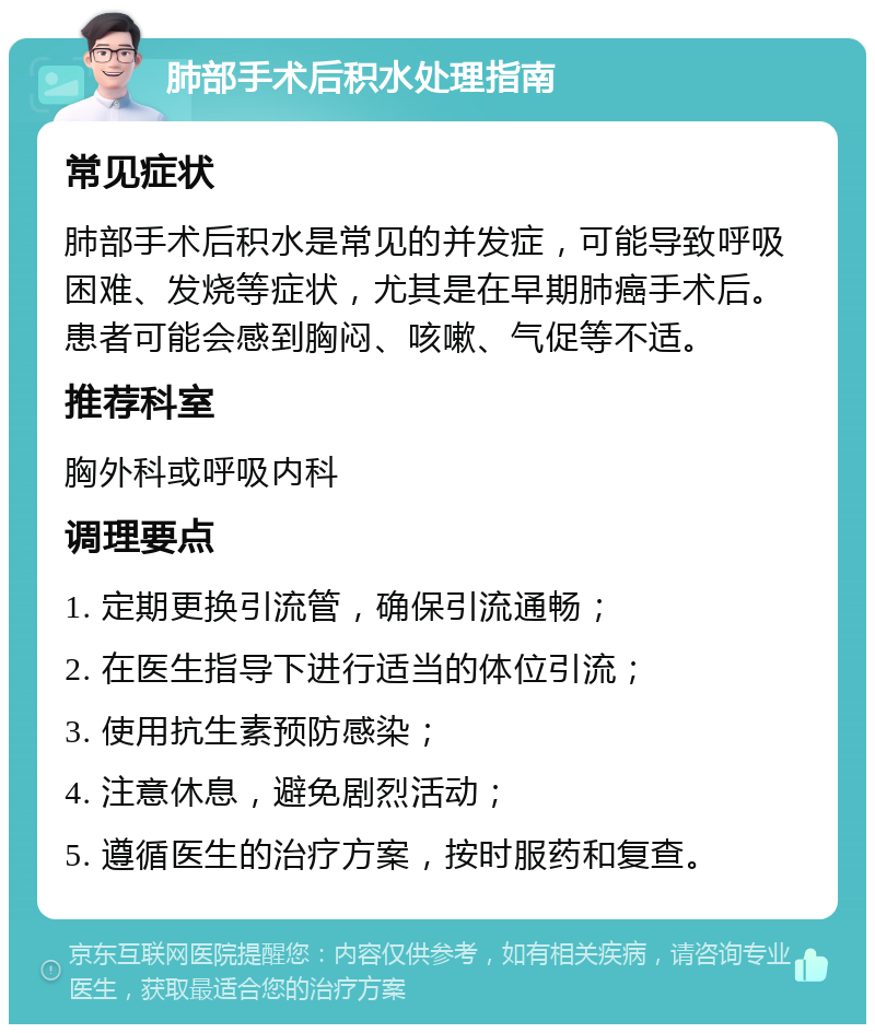 肺部手术后积水处理指南 常见症状 肺部手术后积水是常见的并发症，可能导致呼吸困难、发烧等症状，尤其是在早期肺癌手术后。患者可能会感到胸闷、咳嗽、气促等不适。 推荐科室 胸外科或呼吸内科 调理要点 1. 定期更换引流管，确保引流通畅； 2. 在医生指导下进行适当的体位引流； 3. 使用抗生素预防感染； 4. 注意休息，避免剧烈活动； 5. 遵循医生的治疗方案，按时服药和复查。