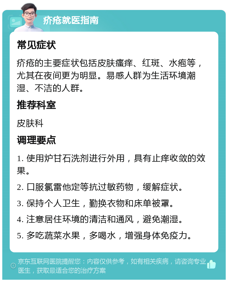 疥疮就医指南 常见症状 疥疮的主要症状包括皮肤瘙痒、红斑、水疱等，尤其在夜间更为明显。易感人群为生活环境潮湿、不洁的人群。 推荐科室 皮肤科 调理要点 1. 使用炉甘石洗剂进行外用，具有止痒收敛的效果。 2. 口服氯雷他定等抗过敏药物，缓解症状。 3. 保持个人卫生，勤换衣物和床单被罩。 4. 注意居住环境的清洁和通风，避免潮湿。 5. 多吃蔬菜水果，多喝水，增强身体免疫力。