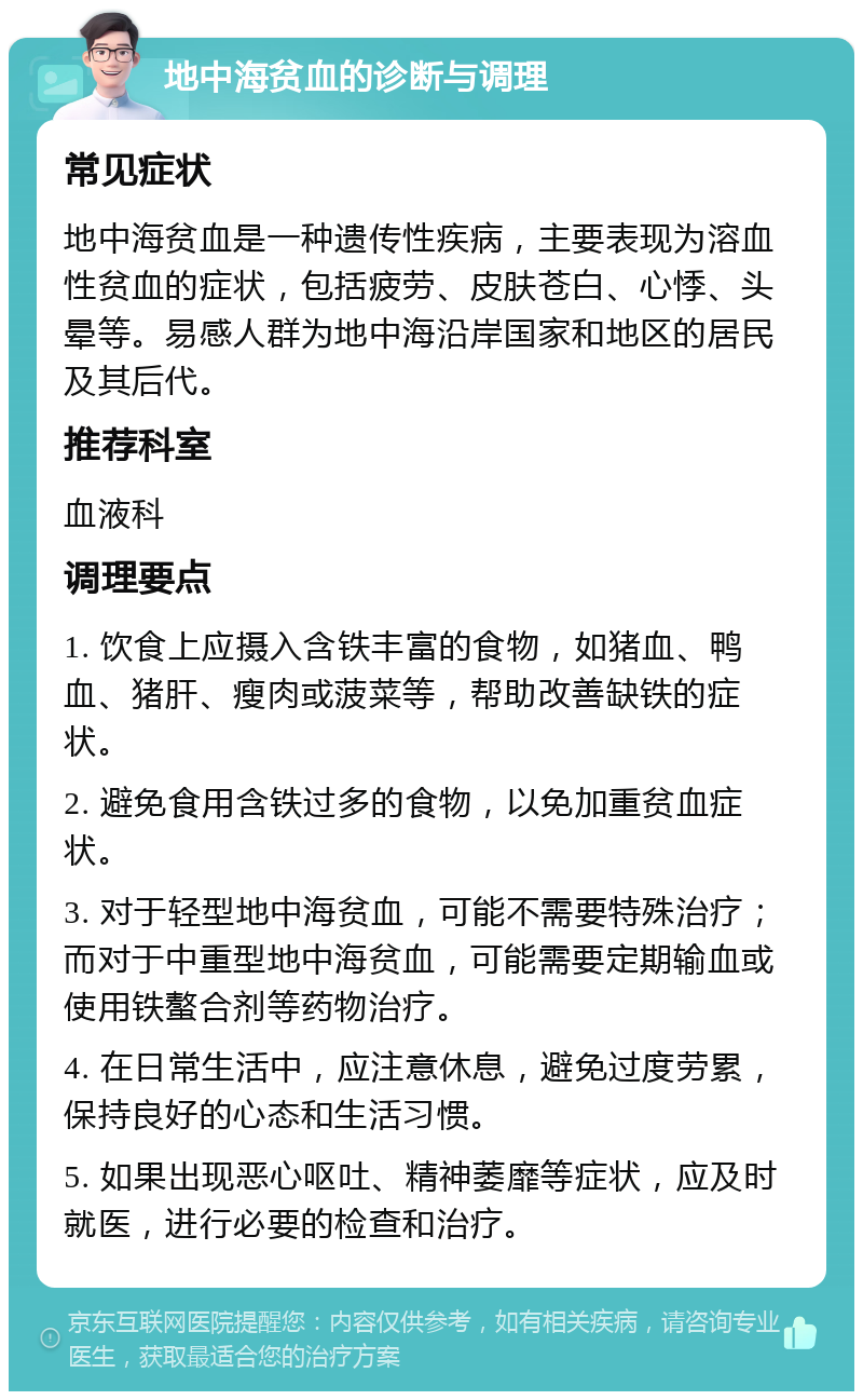 地中海贫血的诊断与调理 常见症状 地中海贫血是一种遗传性疾病，主要表现为溶血性贫血的症状，包括疲劳、皮肤苍白、心悸、头晕等。易感人群为地中海沿岸国家和地区的居民及其后代。 推荐科室 血液科 调理要点 1. 饮食上应摄入含铁丰富的食物，如猪血、鸭血、猪肝、瘦肉或菠菜等，帮助改善缺铁的症状。 2. 避免食用含铁过多的食物，以免加重贫血症状。 3. 对于轻型地中海贫血，可能不需要特殊治疗；而对于中重型地中海贫血，可能需要定期输血或使用铁螯合剂等药物治疗。 4. 在日常生活中，应注意休息，避免过度劳累，保持良好的心态和生活习惯。 5. 如果出现恶心呕吐、精神萎靡等症状，应及时就医，进行必要的检查和治疗。