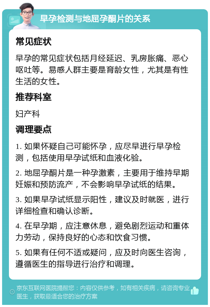 早孕检测与地屈孕酮片的关系 常见症状 早孕的常见症状包括月经延迟、乳房胀痛、恶心呕吐等。易感人群主要是育龄女性，尤其是有性生活的女性。 推荐科室 妇产科 调理要点 1. 如果怀疑自己可能怀孕，应尽早进行早孕检测，包括使用早孕试纸和血液化验。 2. 地屈孕酮片是一种孕激素，主要用于维持早期妊娠和预防流产，不会影响早孕试纸的结果。 3. 如果早孕试纸显示阳性，建议及时就医，进行详细检查和确认诊断。 4. 在早孕期，应注意休息，避免剧烈运动和重体力劳动，保持良好的心态和饮食习惯。 5. 如果有任何不适或疑问，应及时向医生咨询，遵循医生的指导进行治疗和调理。