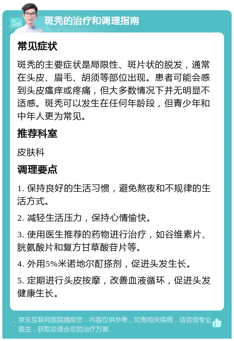 斑秃的治疗和调理指南 常见症状 斑秃的主要症状是局限性、斑片状的脱发，通常在头皮、眉毛、胡须等部位出现。患者可能会感到头皮瘙痒或疼痛，但大多数情况下并无明显不适感。斑秃可以发生在任何年龄段，但青少年和中年人更为常见。 推荐科室 皮肤科 调理要点 1. 保持良好的生活习惯，避免熬夜和不规律的生活方式。 2. 减轻生活压力，保持心情愉快。 3. 使用医生推荐的药物进行治疗，如谷维素片、胱氨酸片和复方甘草酸苷片等。 4. 外用5%米诺地尔酊搽剂，促进头发生长。 5. 定期进行头皮按摩，改善血液循环，促进头发健康生长。