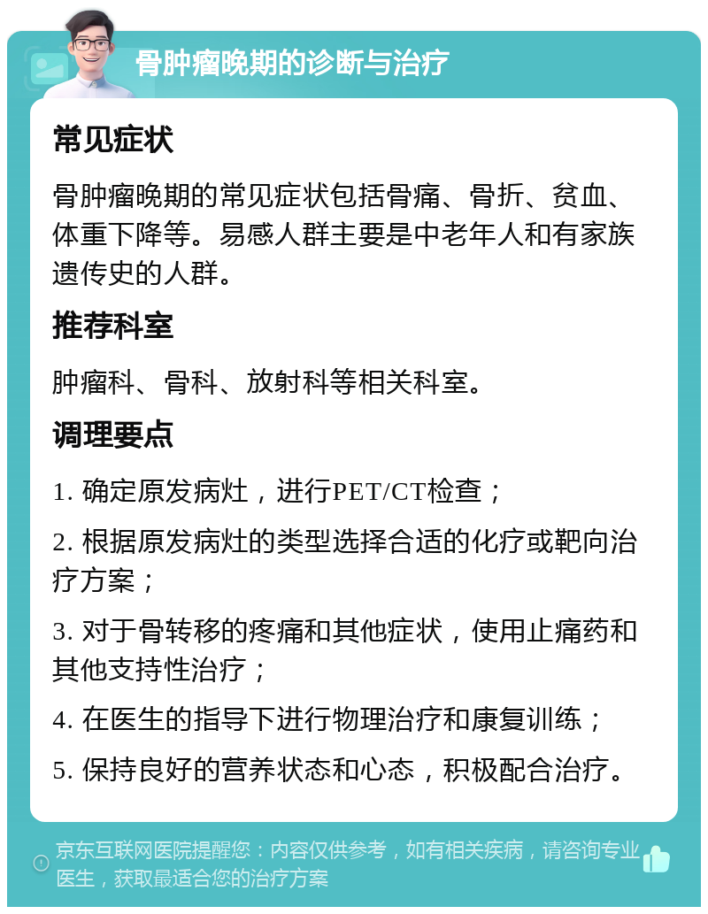 骨肿瘤晚期的诊断与治疗 常见症状 骨肿瘤晚期的常见症状包括骨痛、骨折、贫血、体重下降等。易感人群主要是中老年人和有家族遗传史的人群。 推荐科室 肿瘤科、骨科、放射科等相关科室。 调理要点 1. 确定原发病灶，进行PET/CT检查； 2. 根据原发病灶的类型选择合适的化疗或靶向治疗方案； 3. 对于骨转移的疼痛和其他症状，使用止痛药和其他支持性治疗； 4. 在医生的指导下进行物理治疗和康复训练； 5. 保持良好的营养状态和心态，积极配合治疗。