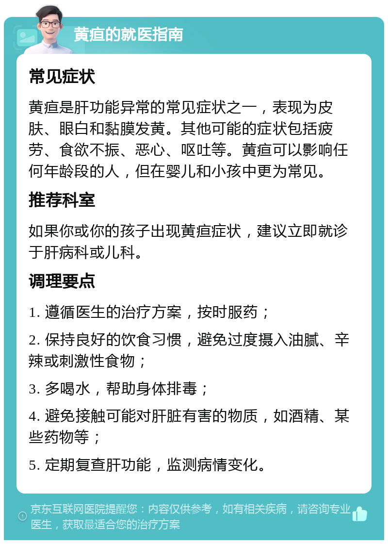 黄疸的就医指南 常见症状 黄疸是肝功能异常的常见症状之一，表现为皮肤、眼白和黏膜发黄。其他可能的症状包括疲劳、食欲不振、恶心、呕吐等。黄疸可以影响任何年龄段的人，但在婴儿和小孩中更为常见。 推荐科室 如果你或你的孩子出现黄疸症状，建议立即就诊于肝病科或儿科。 调理要点 1. 遵循医生的治疗方案，按时服药； 2. 保持良好的饮食习惯，避免过度摄入油腻、辛辣或刺激性食物； 3. 多喝水，帮助身体排毒； 4. 避免接触可能对肝脏有害的物质，如酒精、某些药物等； 5. 定期复查肝功能，监测病情变化。