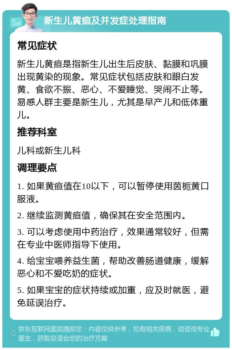 新生儿黄疸及并发症处理指南 常见症状 新生儿黄疸是指新生儿出生后皮肤、黏膜和巩膜出现黄染的现象。常见症状包括皮肤和眼白发黄、食欲不振、恶心、不爱睡觉、哭闹不止等。易感人群主要是新生儿，尤其是早产儿和低体重儿。 推荐科室 儿科或新生儿科 调理要点 1. 如果黄疸值在10以下，可以暂停使用茵栀黄口服液。 2. 继续监测黄疸值，确保其在安全范围内。 3. 可以考虑使用中药治疗，效果通常较好，但需在专业中医师指导下使用。 4. 给宝宝喂养益生菌，帮助改善肠道健康，缓解恶心和不爱吃奶的症状。 5. 如果宝宝的症状持续或加重，应及时就医，避免延误治疗。