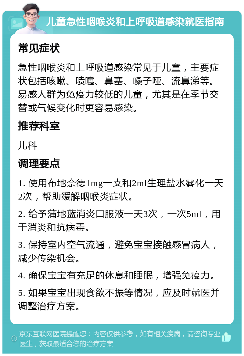 儿童急性咽喉炎和上呼吸道感染就医指南 常见症状 急性咽喉炎和上呼吸道感染常见于儿童，主要症状包括咳嗽、喷嚏、鼻塞、嗓子哑、流鼻涕等。易感人群为免疫力较低的儿童，尤其是在季节交替或气候变化时更容易感染。 推荐科室 儿科 调理要点 1. 使用布地奈德1mg一支和2ml生理盐水雾化一天2次，帮助缓解咽喉炎症状。 2. 给予蒲地蓝消炎口服液一天3次，一次5ml，用于消炎和抗病毒。 3. 保持室内空气流通，避免宝宝接触感冒病人，减少传染机会。 4. 确保宝宝有充足的休息和睡眠，增强免疫力。 5. 如果宝宝出现食欲不振等情况，应及时就医并调整治疗方案。