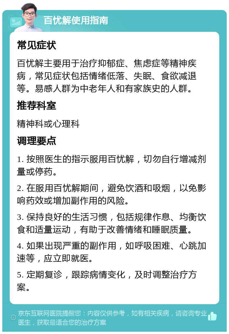 百忧解使用指南 常见症状 百忧解主要用于治疗抑郁症、焦虑症等精神疾病，常见症状包括情绪低落、失眠、食欲减退等。易感人群为中老年人和有家族史的人群。 推荐科室 精神科或心理科 调理要点 1. 按照医生的指示服用百忧解，切勿自行增减剂量或停药。 2. 在服用百忧解期间，避免饮酒和吸烟，以免影响药效或增加副作用的风险。 3. 保持良好的生活习惯，包括规律作息、均衡饮食和适量运动，有助于改善情绪和睡眠质量。 4. 如果出现严重的副作用，如呼吸困难、心跳加速等，应立即就医。 5. 定期复诊，跟踪病情变化，及时调整治疗方案。