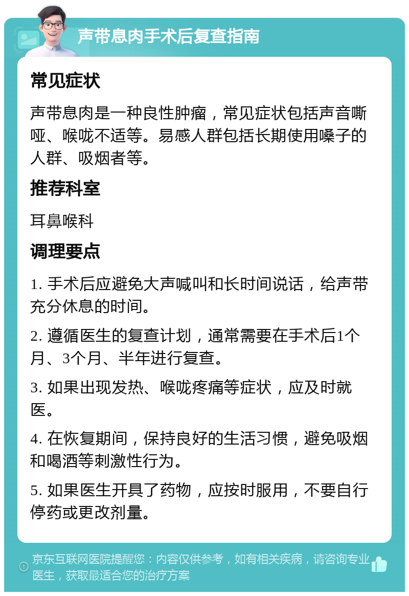 声带息肉手术后复查指南 常见症状 声带息肉是一种良性肿瘤，常见症状包括声音嘶哑、喉咙不适等。易感人群包括长期使用嗓子的人群、吸烟者等。 推荐科室 耳鼻喉科 调理要点 1. 手术后应避免大声喊叫和长时间说话，给声带充分休息的时间。 2. 遵循医生的复查计划，通常需要在手术后1个月、3个月、半年进行复查。 3. 如果出现发热、喉咙疼痛等症状，应及时就医。 4. 在恢复期间，保持良好的生活习惯，避免吸烟和喝酒等刺激性行为。 5. 如果医生开具了药物，应按时服用，不要自行停药或更改剂量。