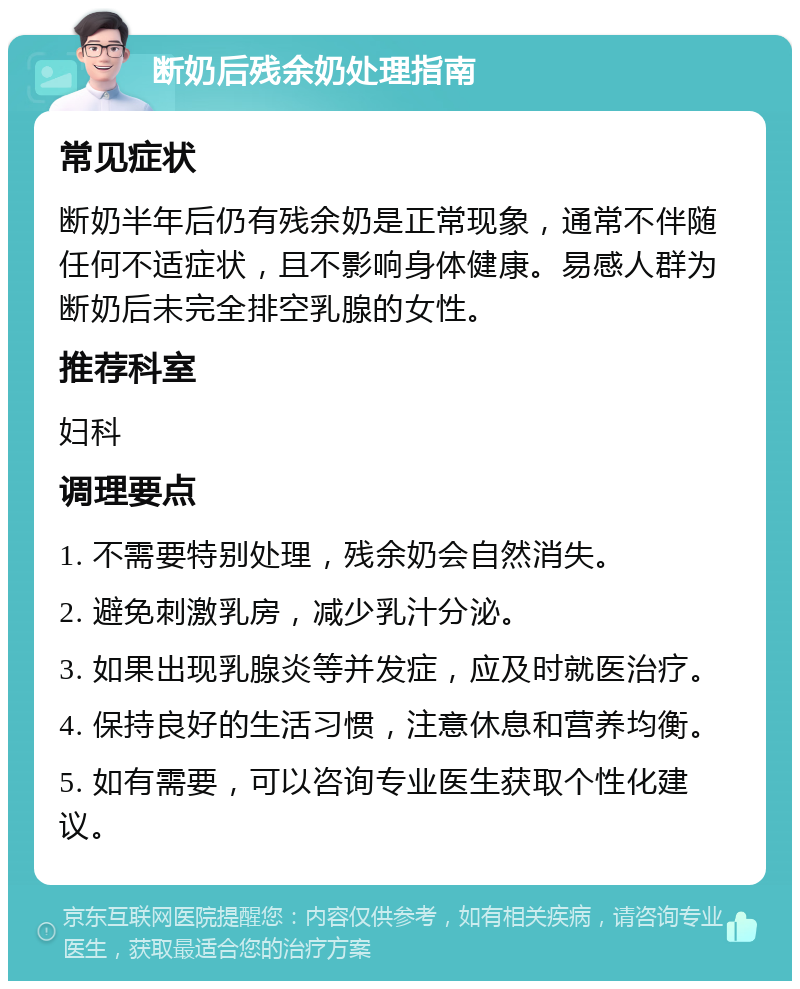 断奶后残余奶处理指南 常见症状 断奶半年后仍有残余奶是正常现象，通常不伴随任何不适症状，且不影响身体健康。易感人群为断奶后未完全排空乳腺的女性。 推荐科室 妇科 调理要点 1. 不需要特别处理，残余奶会自然消失。 2. 避免刺激乳房，减少乳汁分泌。 3. 如果出现乳腺炎等并发症，应及时就医治疗。 4. 保持良好的生活习惯，注意休息和营养均衡。 5. 如有需要，可以咨询专业医生获取个性化建议。