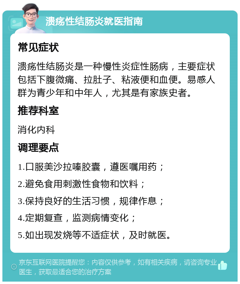 溃疡性结肠炎就医指南 常见症状 溃疡性结肠炎是一种慢性炎症性肠病，主要症状包括下腹微痛、拉肚子、粘液便和血便。易感人群为青少年和中年人，尤其是有家族史者。 推荐科室 消化内科 调理要点 1.口服美沙拉嗪胶囊，遵医嘱用药； 2.避免食用刺激性食物和饮料； 3.保持良好的生活习惯，规律作息； 4.定期复查，监测病情变化； 5.如出现发烧等不适症状，及时就医。