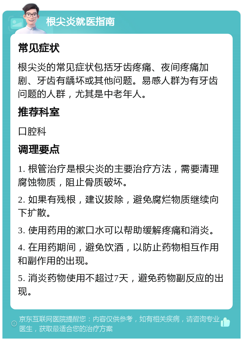 根尖炎就医指南 常见症状 根尖炎的常见症状包括牙齿疼痛、夜间疼痛加剧、牙齿有龋坏或其他问题。易感人群为有牙齿问题的人群，尤其是中老年人。 推荐科室 口腔科 调理要点 1. 根管治疗是根尖炎的主要治疗方法，需要清理腐蚀物质，阻止骨质破坏。 2. 如果有残根，建议拔除，避免腐烂物质继续向下扩散。 3. 使用药用的漱口水可以帮助缓解疼痛和消炎。 4. 在用药期间，避免饮酒，以防止药物相互作用和副作用的出现。 5. 消炎药物使用不超过7天，避免药物副反应的出现。