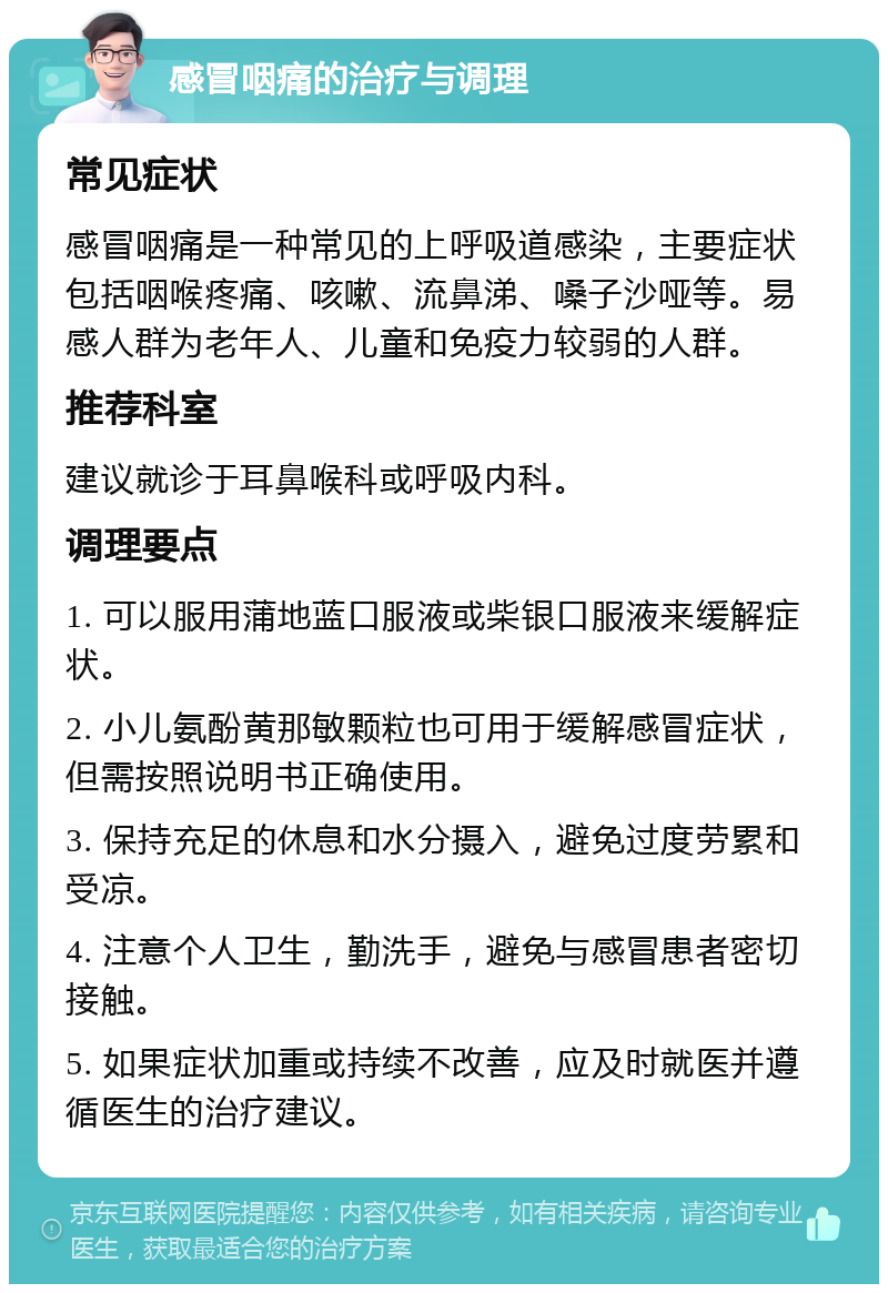 感冒咽痛的治疗与调理 常见症状 感冒咽痛是一种常见的上呼吸道感染，主要症状包括咽喉疼痛、咳嗽、流鼻涕、嗓子沙哑等。易感人群为老年人、儿童和免疫力较弱的人群。 推荐科室 建议就诊于耳鼻喉科或呼吸内科。 调理要点 1. 可以服用蒲地蓝口服液或柴银口服液来缓解症状。 2. 小儿氨酚黄那敏颗粒也可用于缓解感冒症状，但需按照说明书正确使用。 3. 保持充足的休息和水分摄入，避免过度劳累和受凉。 4. 注意个人卫生，勤洗手，避免与感冒患者密切接触。 5. 如果症状加重或持续不改善，应及时就医并遵循医生的治疗建议。