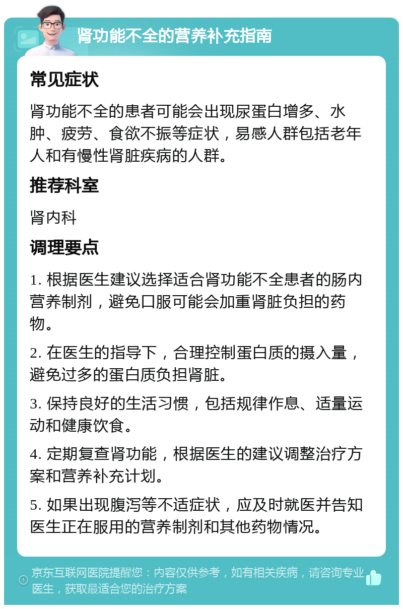 肾功能不全的营养补充指南 常见症状 肾功能不全的患者可能会出现尿蛋白增多、水肿、疲劳、食欲不振等症状，易感人群包括老年人和有慢性肾脏疾病的人群。 推荐科室 肾内科 调理要点 1. 根据医生建议选择适合肾功能不全患者的肠内营养制剂，避免口服可能会加重肾脏负担的药物。 2. 在医生的指导下，合理控制蛋白质的摄入量，避免过多的蛋白质负担肾脏。 3. 保持良好的生活习惯，包括规律作息、适量运动和健康饮食。 4. 定期复查肾功能，根据医生的建议调整治疗方案和营养补充计划。 5. 如果出现腹泻等不适症状，应及时就医并告知医生正在服用的营养制剂和其他药物情况。