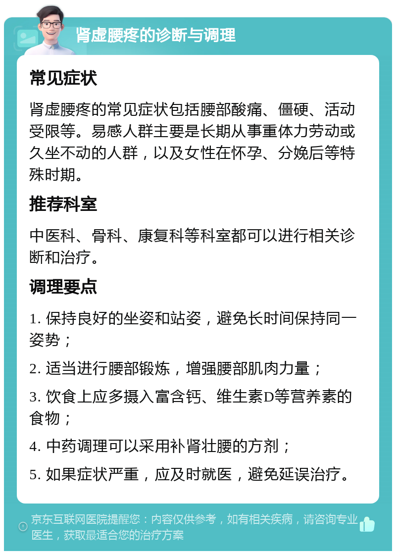 肾虚腰疼的诊断与调理 常见症状 肾虚腰疼的常见症状包括腰部酸痛、僵硬、活动受限等。易感人群主要是长期从事重体力劳动或久坐不动的人群，以及女性在怀孕、分娩后等特殊时期。 推荐科室 中医科、骨科、康复科等科室都可以进行相关诊断和治疗。 调理要点 1. 保持良好的坐姿和站姿，避免长时间保持同一姿势； 2. 适当进行腰部锻炼，增强腰部肌肉力量； 3. 饮食上应多摄入富含钙、维生素D等营养素的食物； 4. 中药调理可以采用补肾壮腰的方剂； 5. 如果症状严重，应及时就医，避免延误治疗。