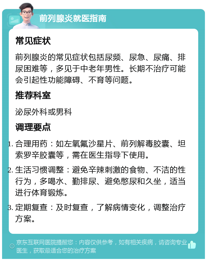 前列腺炎就医指南 常见症状 前列腺炎的常见症状包括尿频、尿急、尿痛、排尿困难等，多见于中老年男性。长期不治疗可能会引起性功能障碍、不育等问题。 推荐科室 泌尿外科或男科 调理要点 合理用药：如左氧氟沙星片、前列解毒胶囊、坦索罗辛胶囊等，需在医生指导下使用。 生活习惯调整：避免辛辣刺激的食物、不洁的性行为，多喝水、勤排尿、避免憋尿和久坐，适当进行体育锻炼。 定期复查：及时复查，了解病情变化，调整治疗方案。